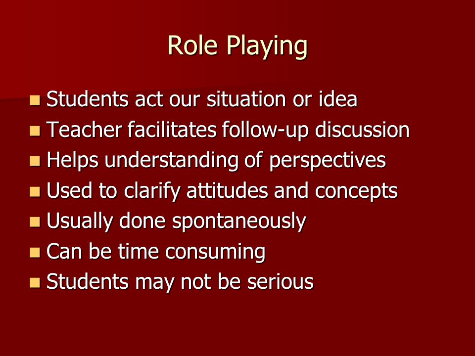 Role Playing Students act our situation or idea Students act our situation or idea Teacher facilitates follow-up discussion Teacher facilitates follow-up discussion Helps understanding of perspectives Helps understanding of perspectives Used to clarify attitudes and concepts Used to clarify attitudes and concepts Usually done spontaneously Usually done spontaneously Can be time consuming Can be time consuming Students may not be serious Students may not be serious