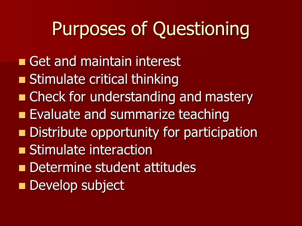 Purposes of Questioning Get and maintain interest Get and maintain interest Stimulate critical thinking Stimulate critical thinking Check for understanding and mastery Check for understanding and mastery Evaluate and summarize teaching Evaluate and summarize teaching Distribute opportunity for participation Distribute opportunity for participation Stimulate interaction Stimulate interaction Determine student attitudes Determine student attitudes Develop subject Develop subject
