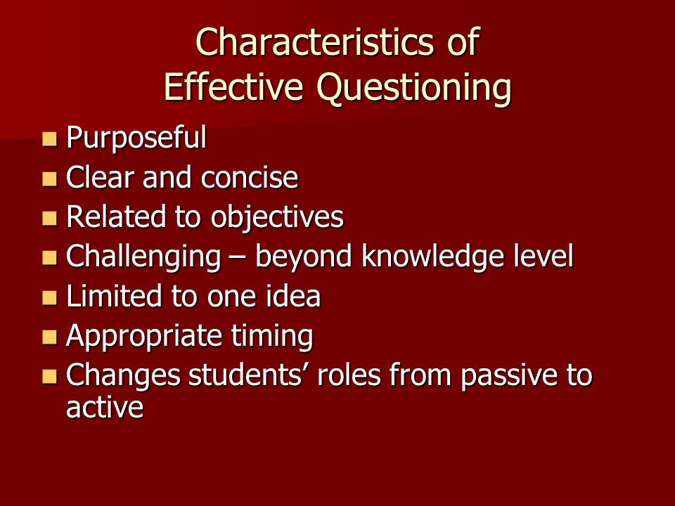 Characteristics of Effective Questioning Purposeful Purposeful Clear and concise Clear and concise Related to objectives Related to objectives Challenging – beyond knowledge level Challenging – beyond knowledge level Limited to one idea Limited to one idea Appropriate timing Appropriate timing Changes students’ roles from passive to active Changes students’ roles from passive to active