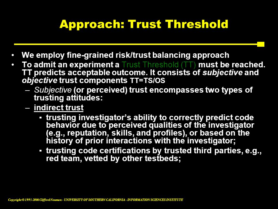 Copyright © Clifford Neuman - UNIVERSITY OF SOUTHERN CALIFORNIA - INFORMATION SCIENCES INSTITUTE Approach: Trust Threshold We employ fine-grained risk/trust balancing approach To admit an experiment a Trust Threshold (TT) must be reached.