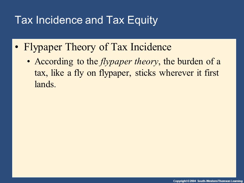 Copyright © 2004 South-Western/Thomson Learning Tax Incidence and Tax Equity Flypaper Theory of Tax Incidence According to the flypaper theory, the burden of a tax, like a fly on flypaper, sticks wherever it first lands.
