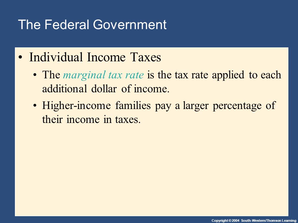 Copyright © 2004 South-Western/Thomson Learning The Federal Government Individual Income Taxes The marginal tax rate is the tax rate applied to each additional dollar of income.