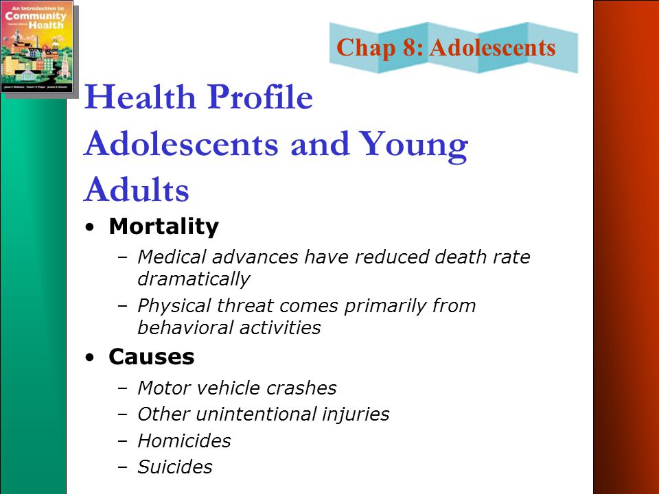 Chap 8: Adolescents Health Profile Adolescents and Young Adults Mortality –Medical advances have reduced death rate dramatically –Physical threat comes primarily from behavioral activities Causes –Motor vehicle crashes –Other unintentional injuries –Homicides –Suicides