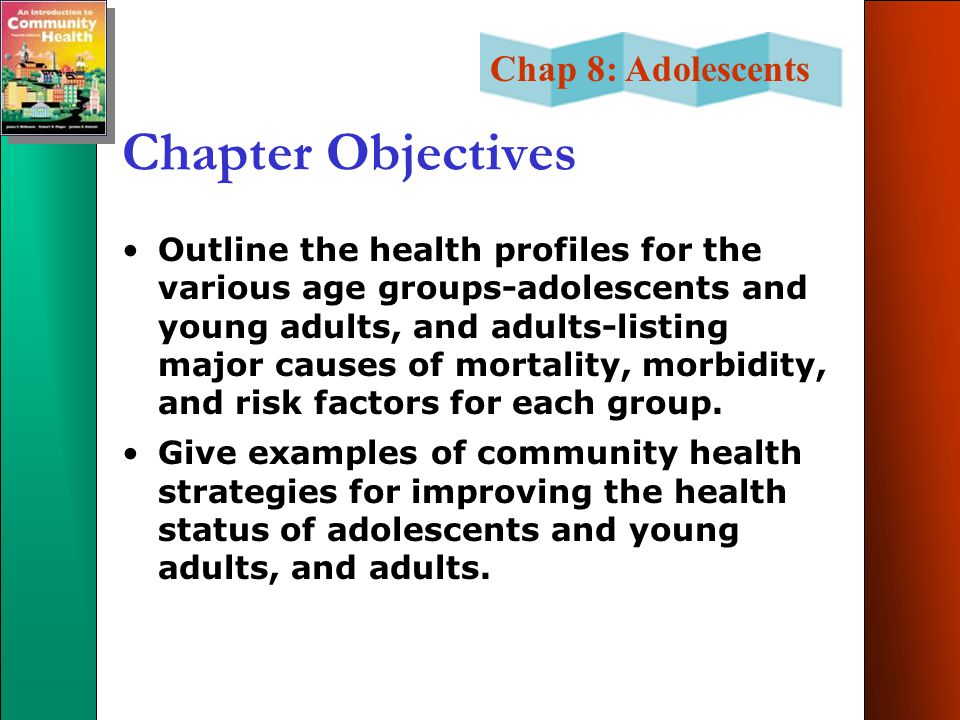 Chap 8: Adolescents Chapter Objectives Outline the health profiles for the various age groups-adolescents and young adults, and adults-listing major causes of mortality, morbidity, and risk factors for each group.