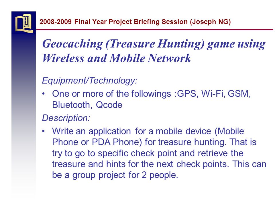 Geocaching (Treasure Hunting) game using Wireless and Mobile Network Equipment/Technology: One or more of the followings :GPS, Wi-Fi, GSM, Bluetooth, Qcode Description: Write an application for a mobile device (Mobile Phone or PDA Phone) for treasure hunting.