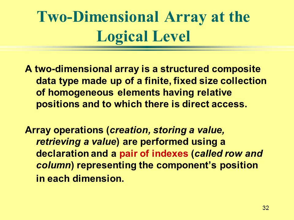 32 Two-Dimensional Array at the Logical Level A two-dimensional array is a structured composite data type made up of a finite, fixed size collection of homogeneous elements having relative positions and to which there is direct access.