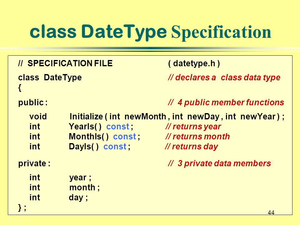 44 class DateType Specification // SPECIFICATION FILE( datetype.h ) class DateType// declares a class data type { public : // 4 public member functions void Initialize ( int newMonth, int newDay, int newYear ) ; int YearIs( ) const ; // returns year int MonthIs( ) const ; // returns month int DayIs( ) const ; // returns day private :// 3 private data members int year ; int month ; int day ; } ; 44