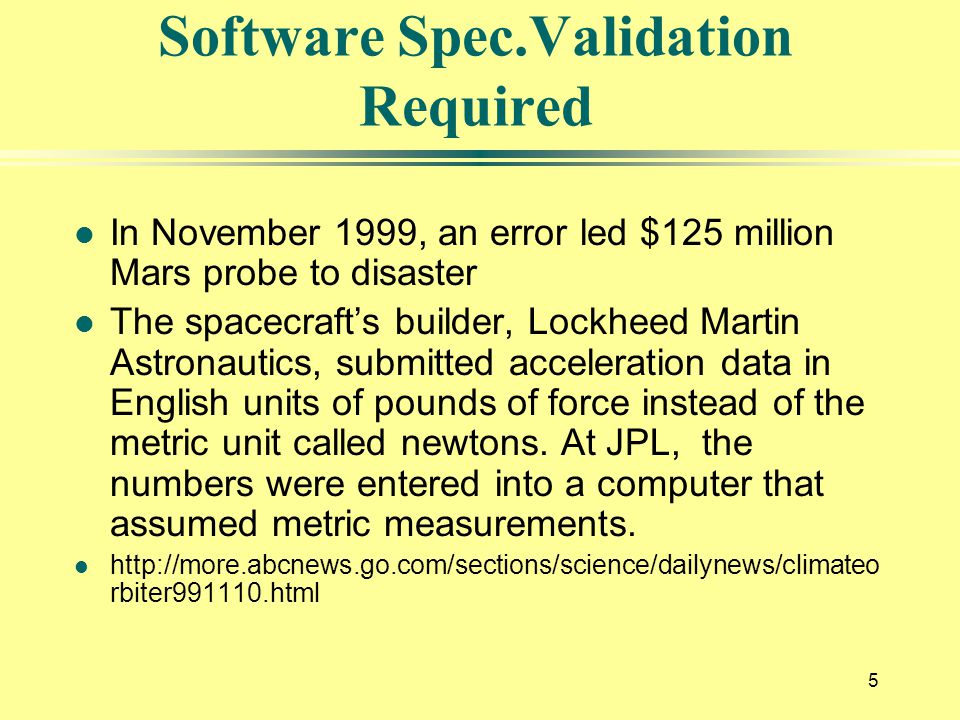 5 Software Spec.Validation Required l In November 1999, an error led $125 million Mars probe to disaster l The spacecraft’s builder, Lockheed Martin Astronautics, submitted acceleration data in English units of pounds of force instead of the metric unit called newtons.