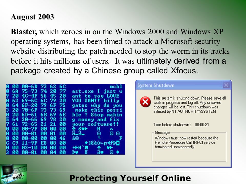August 2003 Blaster, which zeroes in on the Windows 2000 and Windows XP operating systems, has been timed to attack a Microsoft security website distributing the patch needed to stop the worm in its tracks before it hits millions of users.