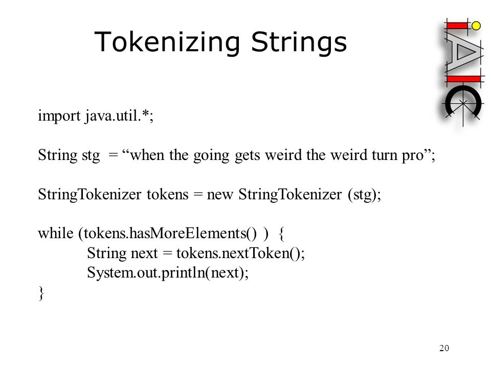 20 Tokenizing Strings import java.util.*; String stg = when the going gets weird the weird turn pro ; StringTokenizer tokens = new StringTokenizer (stg); while (tokens.hasMoreElements() ) { String next = tokens.nextToken(); System.out.println(next); }