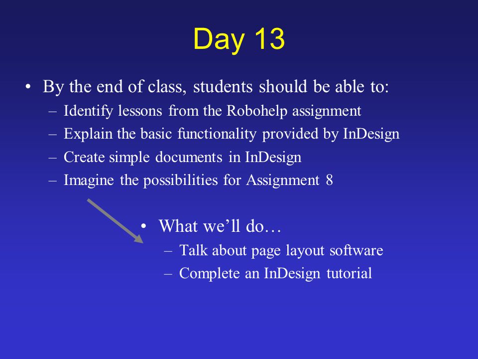 Day 13 By the end of class, students should be able to: –Identify lessons from the Robohelp assignment –Explain the basic functionality provided by InDesign –Create simple documents in InDesign –Imagine the possibilities for Assignment 8 What we’ll do… –Talk about page layout software –Complete an InDesign tutorial