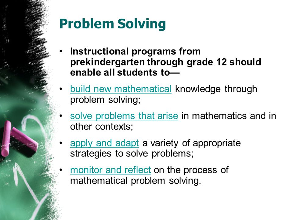 Problem Solving Instructional programs from prekindergarten through grade 12 should enable all students to— build new mathematical knowledge through problem solving;build new mathematical solve problems that arise in mathematics and in other contexts;solve problems that arise apply and adapt a variety of appropriate strategies to solve problems;apply and adapt monitor and reflect on the process of mathematical problem solving.monitor and reflect