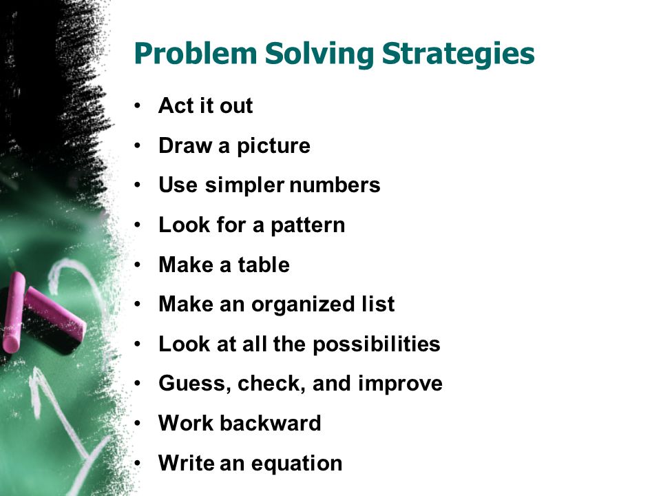 Problem Solving Strategies Act it out Draw a picture Use simpler numbers Look for a pattern Make a table Make an organized list Look at all the possibilities Guess, check, and improve Work backward Write an equation