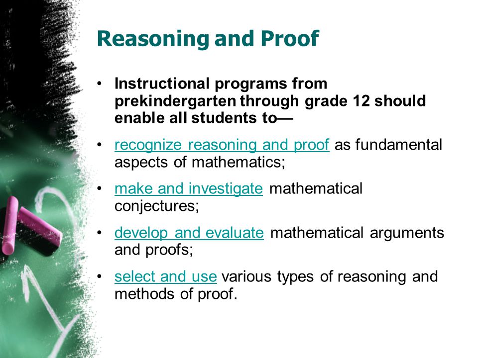 Reasoning and Proof Instructional programs from prekindergarten through grade 12 should enable all students to— recognize reasoning and proof as fundamental aspects of mathematics;recognize reasoning and proof make and investigate mathematical conjectures;make and investigate develop and evaluate mathematical arguments and proofs;develop and evaluate select and use various types of reasoning and methods of proof.select and use