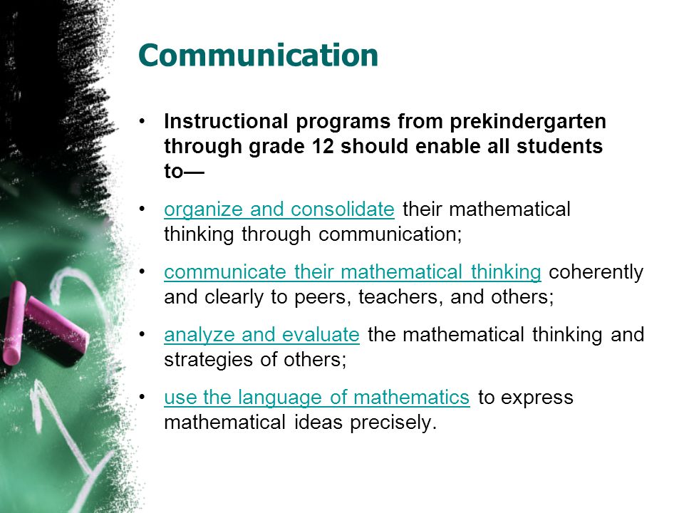 Communication Instructional programs from prekindergarten through grade 12 should enable all students to— organize and consolidate their mathematical thinking through communication;organize and consolidate communicate their mathematical thinking coherently and clearly to peers, teachers, and others;communicate their mathematical thinking analyze and evaluate the mathematical thinking and strategies of others;analyze and evaluate use the language of mathematics to express mathematical ideas precisely.use the language of mathematics