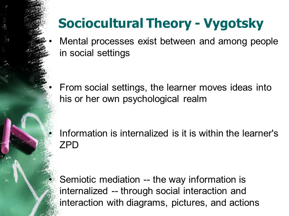 Sociocultural Theory - Vygotsky Mental processes exist between and among people in social settings From social settings, the learner moves ideas into his or her own psychological realm Information is internalized is it is within the learner s ZPD Semiotic mediation -- the way information is internalized -- through social interaction and interaction with diagrams, pictures, and actions