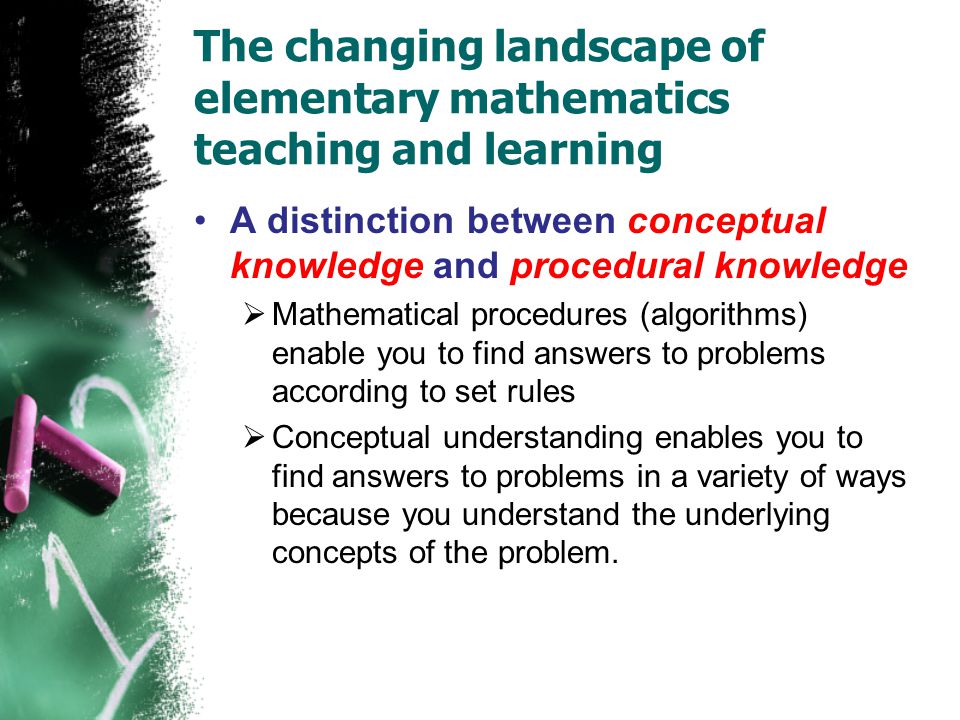 The changing landscape of elementary mathematics teaching and learning A distinction between conceptual knowledge and procedural knowledge  Mathematical procedures (algorithms) enable you to find answers to problems according to set rules  Conceptual understanding enables you to find answers to problems in a variety of ways because you understand the underlying concepts of the problem.