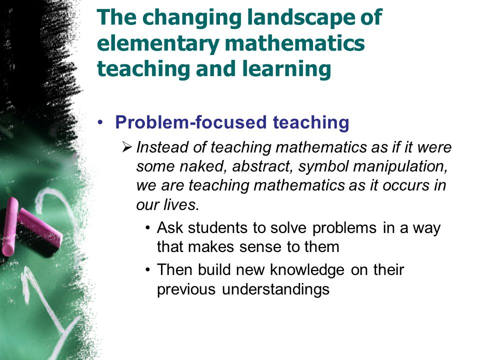The changing landscape of elementary mathematics teaching and learning Problem-focused teaching  Instead of teaching mathematics as if it were some naked, abstract, symbol manipulation, we are teaching mathematics as it occurs in our lives.