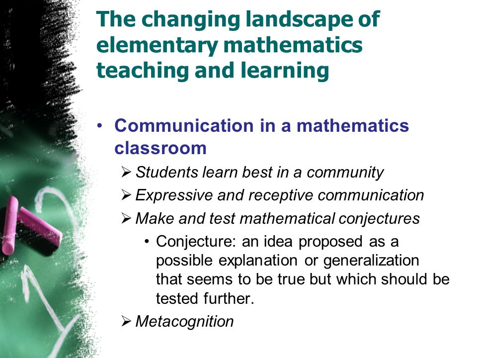 The changing landscape of elementary mathematics teaching and learning Communication in a mathematics classroom  Students learn best in a community  Expressive and receptive communication  Make and test mathematical conjectures Conjecture: an idea proposed as a possible explanation or generalization that seems to be true but which should be tested further.