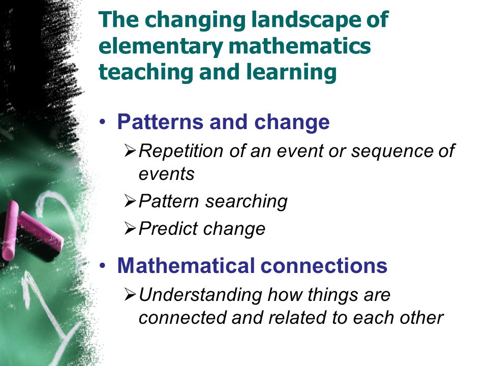The changing landscape of elementary mathematics teaching and learning Patterns and change  Repetition of an event or sequence of events  Pattern searching  Predict change Mathematical connections  Understanding how things are connected and related to each other