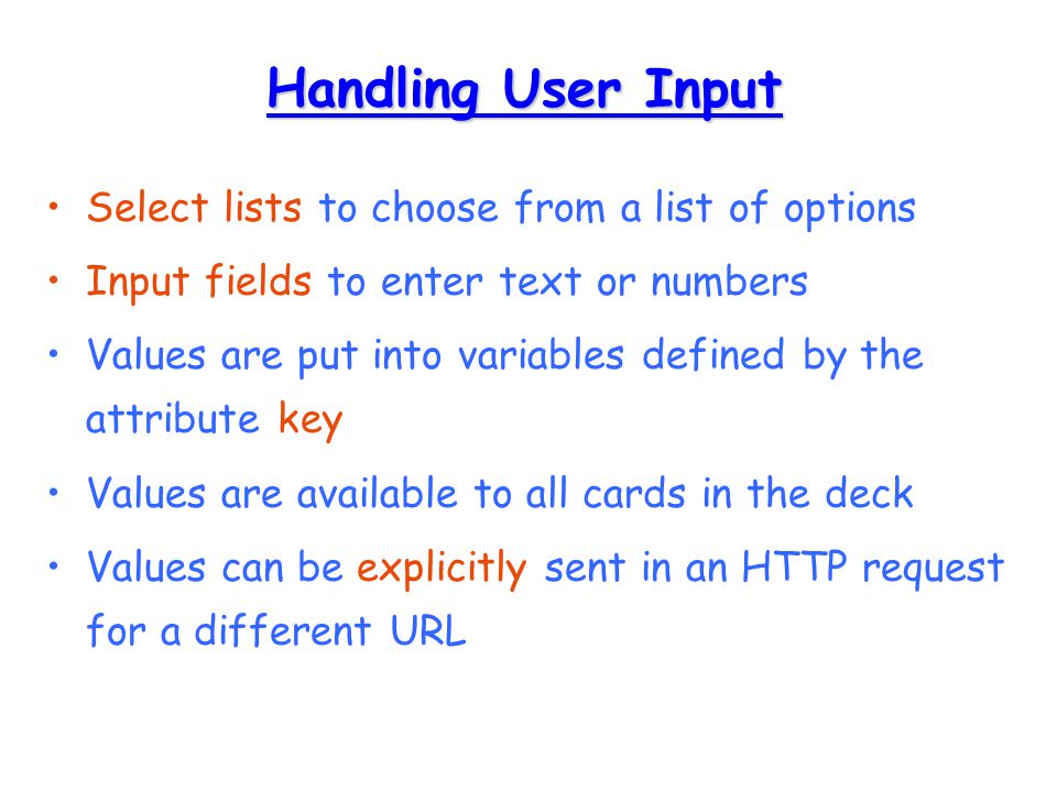 Handling User Input Select lists to choose from a list of options Input fields to enter text or numbers Values are put into variables defined by the attribute key Values are available to all cards in the deck Values can be explicitly sent in an HTTP request for a different URL