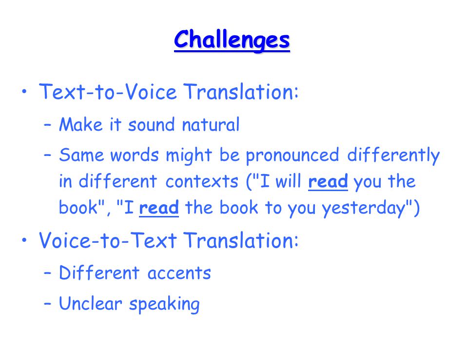 Challenges Text-to-Voice Translation: –Make it sound natural –Same words might be pronounced differently in different contexts ( I will read you the book , I read the book to you yesterday ) Voice-to-Text Translation: –Different accents –Unclear speaking