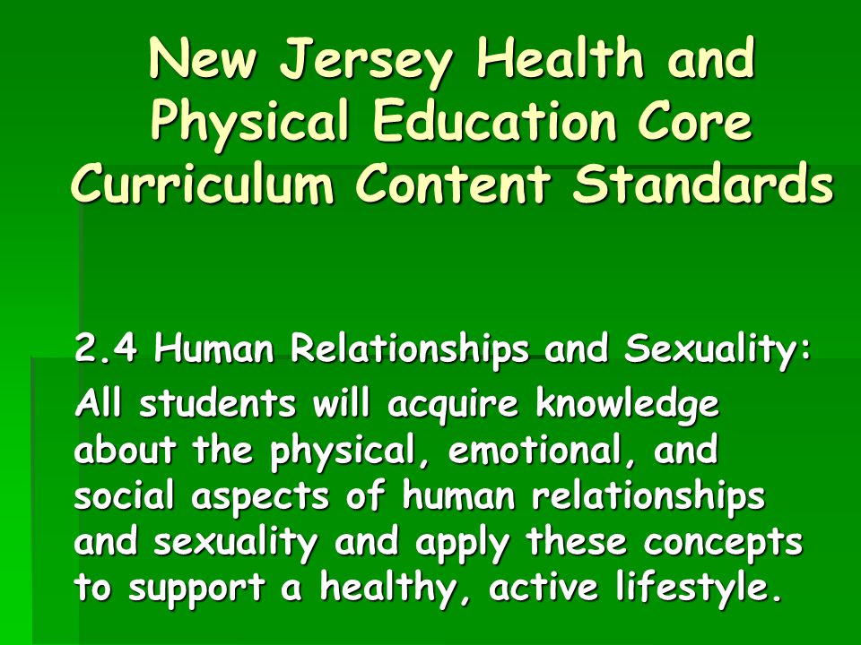 New Jersey Health and Physical Education Core Curriculum Content Standards 2.4 Human Relationships and Sexuality: All students will acquire knowledge about the physical, emotional, and social aspects of human relationships and sexuality and apply these concepts to support a healthy, active lifestyle.