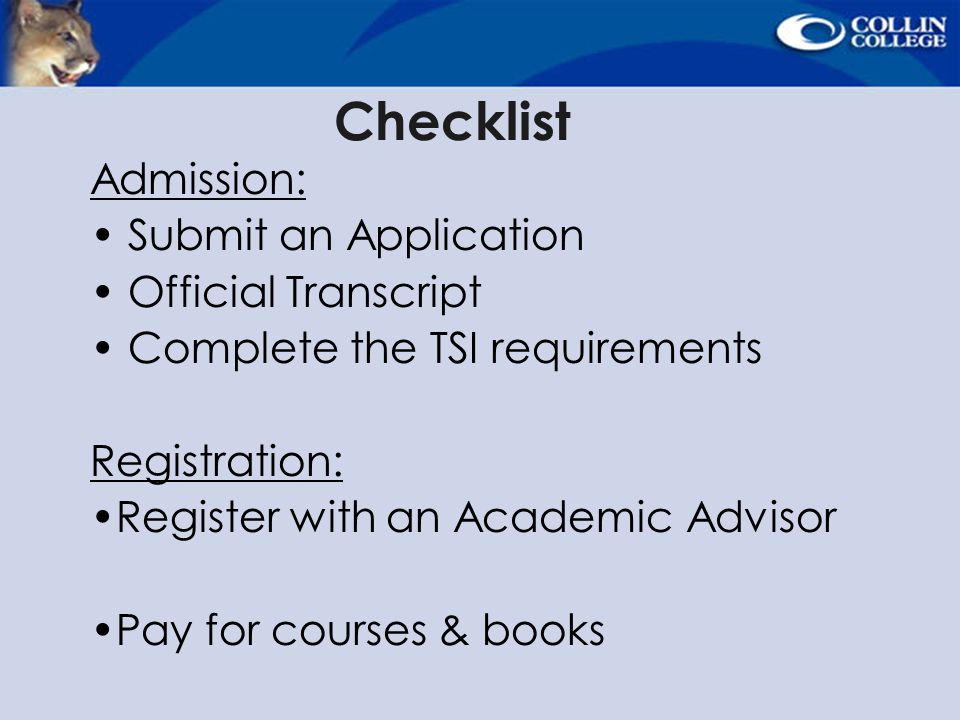Checklist Admission: Submit an Application Official Transcript Complete the TSI requirements Registration: Register with an Academic Advisor Pay for courses & books