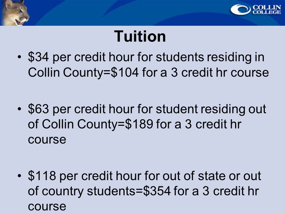 Tuition $34 per credit hour for students residing in Collin County=$104 for a 3 credit hr course $63 per credit hour for student residing out of Collin County=$189 for a 3 credit hr course $118 per credit hour for out of state or out of country students=$354 for a 3 credit hr course