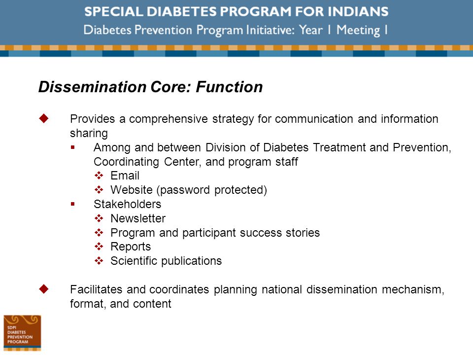 Dissemination Core: Function  Provides a comprehensive strategy for communication and information sharing  Among and between Division of Diabetes Treatment and Prevention, Coordinating Center, and program staff    Website (password protected)  Stakeholders  Newsletter  Program and participant success stories  Reports  Scientific publications  Facilitates and coordinates planning national dissemination mechanism, format, and content
