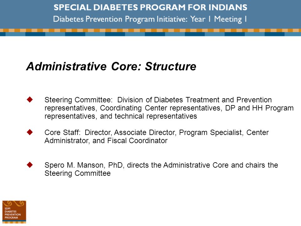 Administrative Core: Structure  Steering Committee: Division of Diabetes Treatment and Prevention representatives, Coordinating Center representatives, DP and HH Program representatives, and technical representatives  Core Staff: Director, Associate Director, Program Specialist, Center Administrator, and Fiscal Coordinator  Spero M.