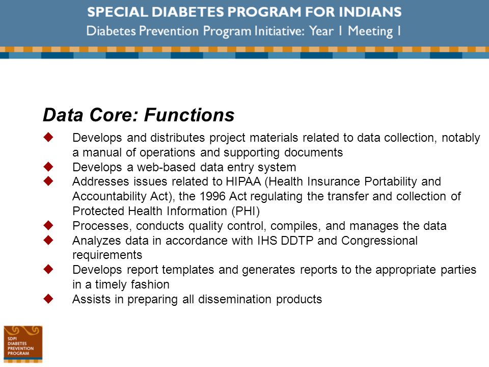 Data Core: Functions  Develops and distributes project materials related to data collection, notably a manual of operations and supporting documents  Develops a web-based data entry system  Addresses issues related to HIPAA (Health Insurance Portability and Accountability Act), the 1996 Act regulating the transfer and collection of Protected Health Information (PHI)  Processes, conducts quality control, compiles, and manages the data  Analyzes data in accordance with IHS DDTP and Congressional requirements  Develops report templates and generates reports to the appropriate parties in a timely fashion  Assists in preparing all dissemination products