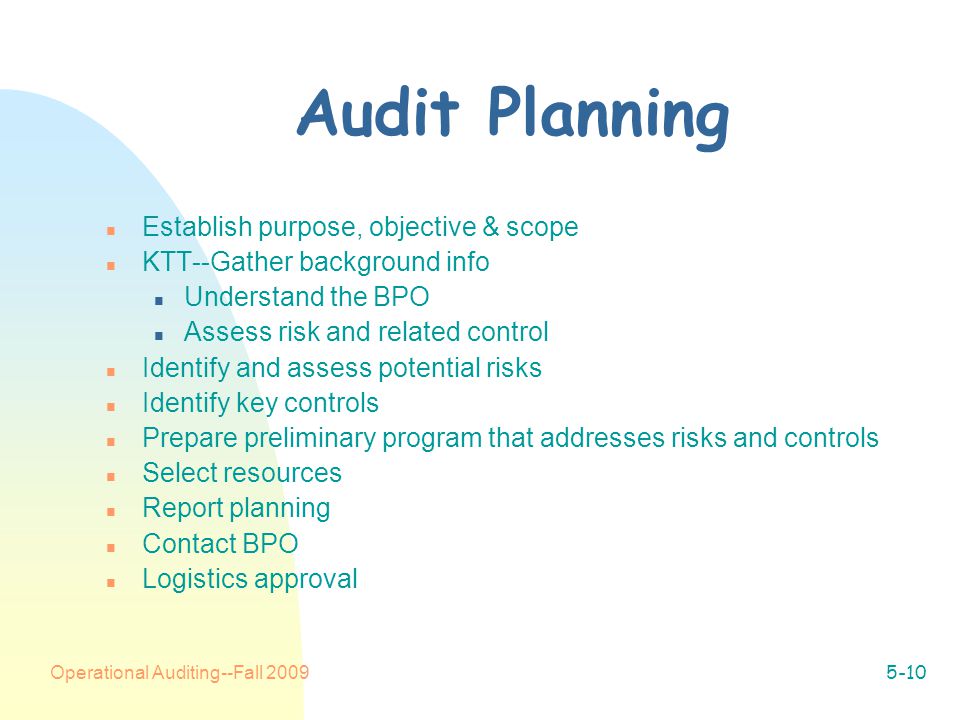 Operational Auditing--Fall Audit Planning n Establish purpose, objective & scope n KTT--Gather background info n Understand the BPO n Assess risk and related control n Identify and assess potential risks n Identify key controls n Prepare preliminary program that addresses risks and controls n Select resources n Report planning n Contact BPO n Logistics approval