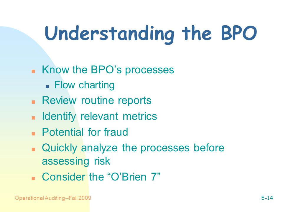 Operational Auditing--Fall Understanding the BPO n Know the BPO’s processes n Flow charting n Review routine reports n Identify relevant metrics n Potential for fraud n Quickly analyze the processes before assessing risk n Consider the O’Brien 7