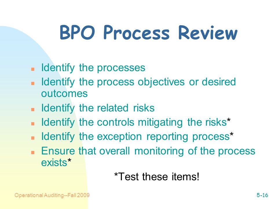 Operational Auditing--Fall BPO Process Review n Identify the processes n Identify the process objectives or desired outcomes n Identify the related risks n Identify the controls mitigating the risks* n Identify the exception reporting process* n Ensure that overall monitoring of the process exists* *Test these items!