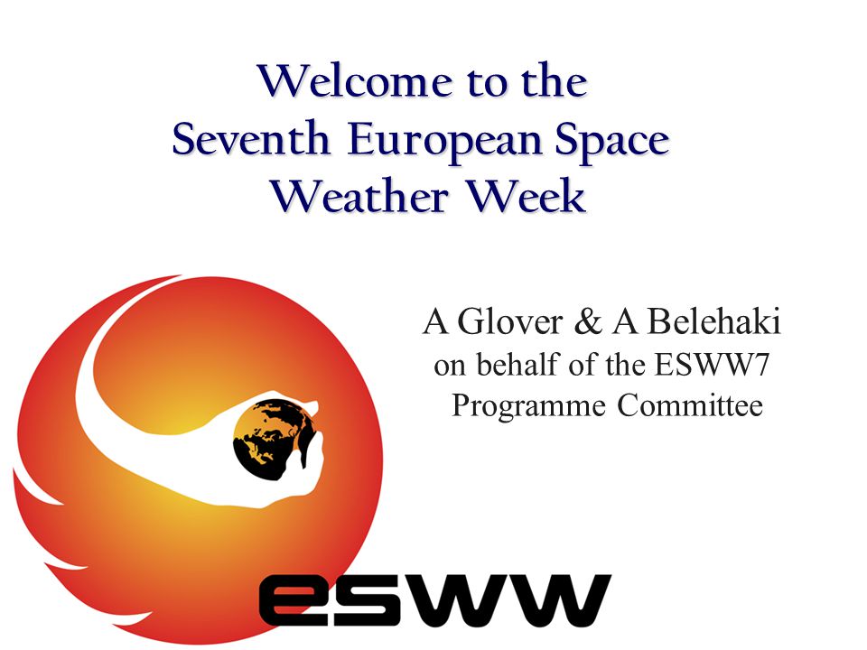 Welcome to the Seventh European Space Weather Week A Glover & A Belehaki on behalf of the ESWW7 Programme Committee