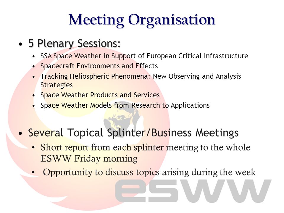 Meeting Organisation 5 Plenary Sessions:5 Plenary Sessions: SSA Space Weather in Support of European Critical Infrastructure Spacecraft Environments and Effects Tracking Heliospheric Phenomena: New Observing and Analysis Strategies Space Weather Products and Services Space Weather Models from Research to Applications Several Topical Splinter/Business Meetings Short report from each splinter meeting to the whole ESWW Friday morning Opportunity to discuss topics arising during the week