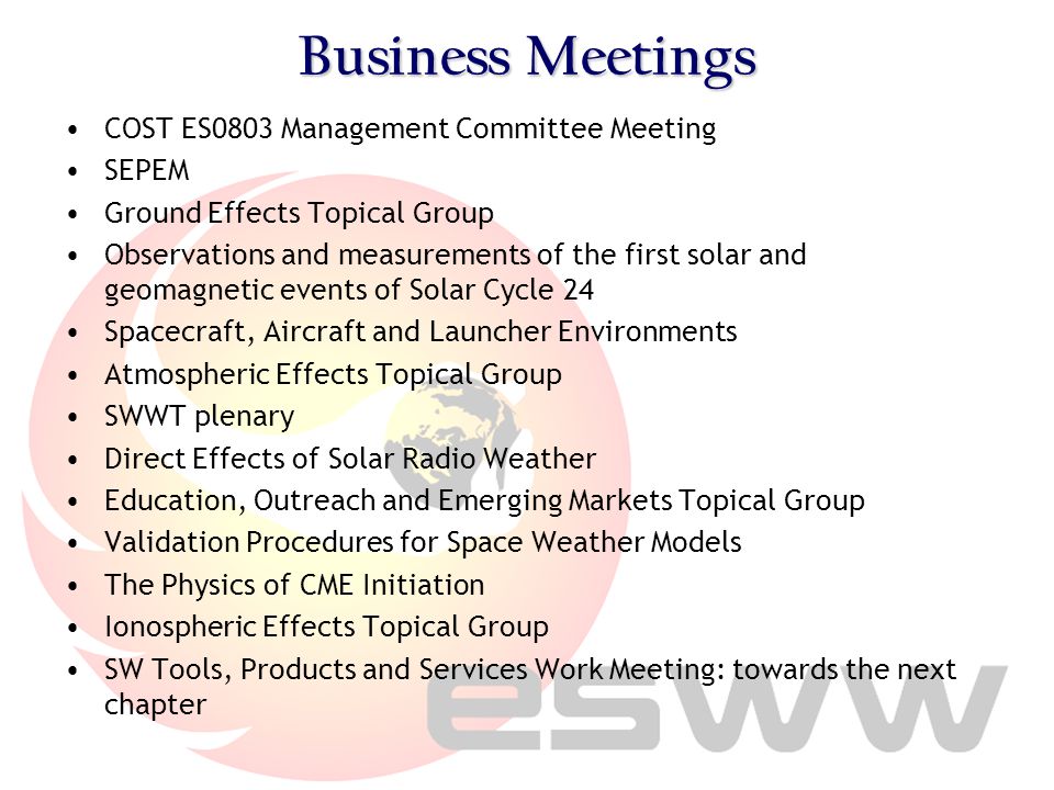 Business Meetings COST ES0803 Management Committee Meeting SEPEM Ground Effects Topical Group Observations and measurements of the first solar and geomagnetic events of Solar Cycle 24 Spacecraft, Aircraft and Launcher Environments Atmospheric Effects Topical Group SWWT plenary Direct Effects of Solar Radio Weather Education, Outreach and Emerging Markets Topical Group Validation Procedures for Space Weather Models The Physics of CME Initiation Ionospheric Effects Topical Group SW Tools, Products and Services Work Meeting: towards the next chapter