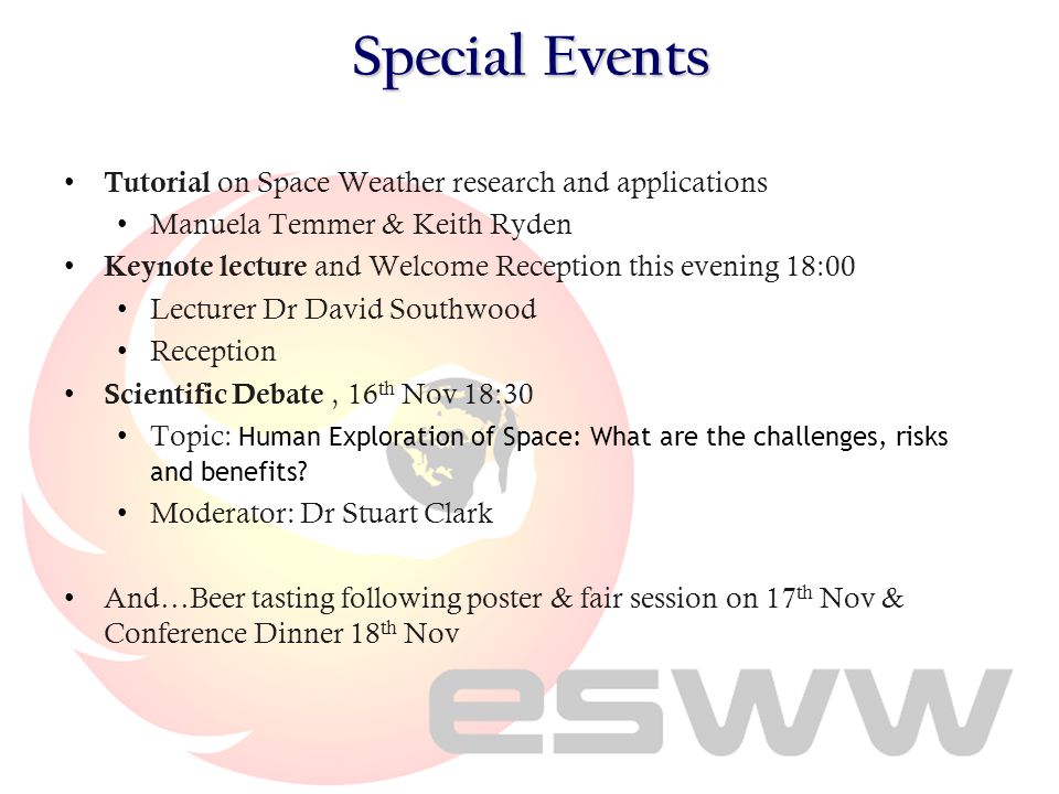Special Events Tutorial on Space Weather research and applications Manuela Temmer & Keith Ryden Keynote lecture and Welcome Reception this evening 18:00 Lecturer Dr David Southwood Reception Scientific Debate, 16 th Nov 18:30 Topic: Human Exploration of Space: What are the challenges, risks and benefits.