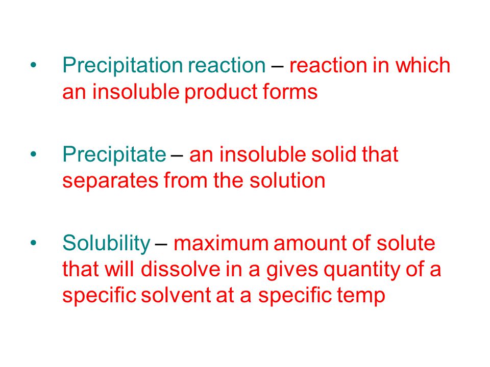 Precipitation reaction – reaction in which an insoluble product forms Precipitate – an insoluble solid that separates from the solution Solubility – maximum amount of solute that will dissolve in a gives quantity of a specific solvent at a specific temp