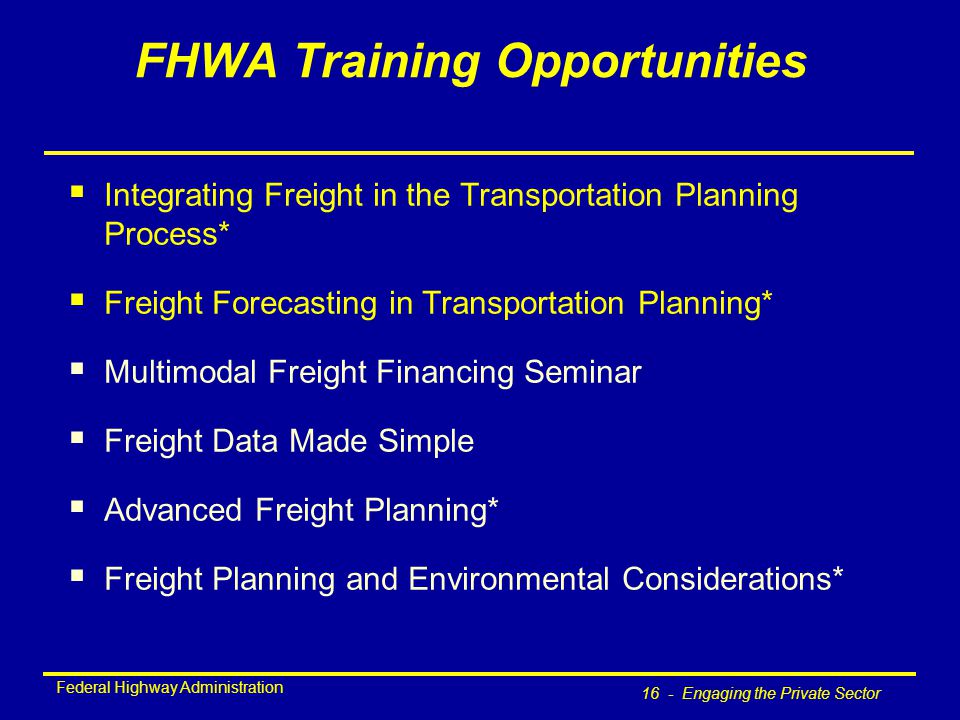 Federal Highway Administration 16 - Engaging the Private Sector FHWA Training Opportunities  Integrating Freight in the Transportation Planning Process*  Freight Forecasting in Transportation Planning*  Multimodal Freight Financing Seminar  Freight Data Made Simple  Advanced Freight Planning*  Freight Planning and Environmental Considerations*