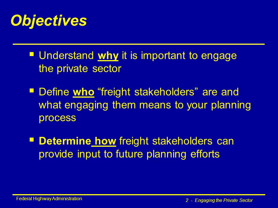 Federal Highway Administration 2 - Engaging the Private Sector Objectives  Understand why it is important to engage the private sector  Define who freight stakeholders are and what engaging them means to your planning process  Determine how freight stakeholders can provide input to future planning efforts