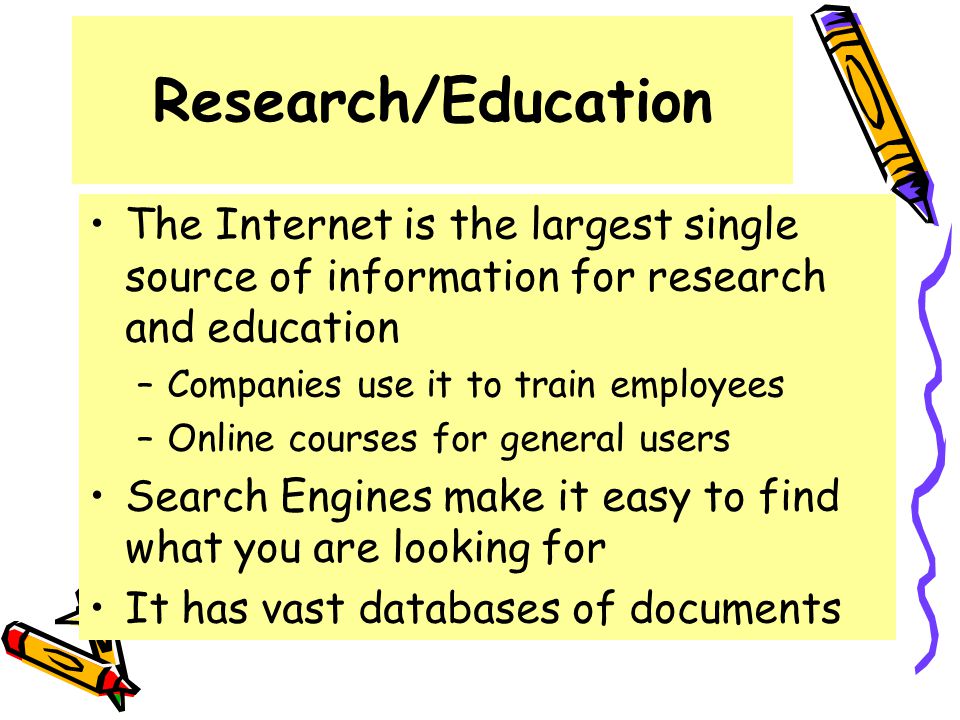 Research/Education The Internet is the largest single source of information for research and education –Companies use it to train employees –Online courses for general users Search Engines make it easy to find what you are looking for It has vast databases of documents