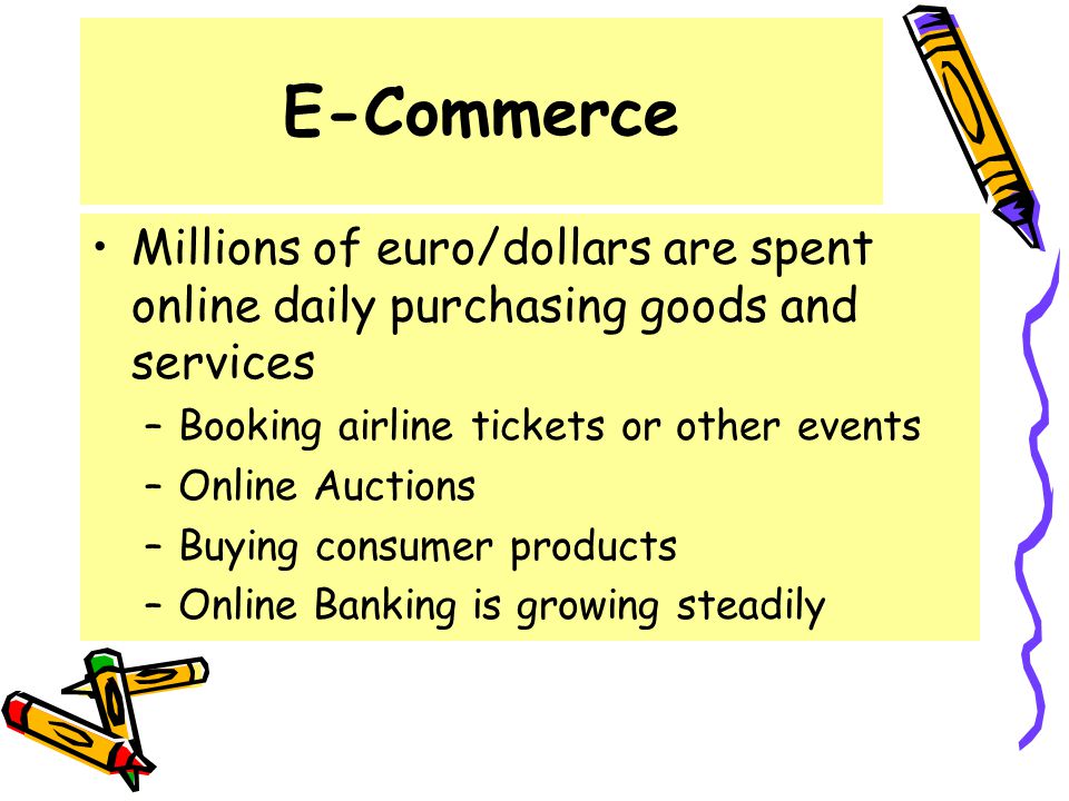 E-Commerce Millions of euro/dollars are spent online daily purchasing goods and services –Booking airline tickets or other events –Online Auctions –Buying consumer products –Online Banking is growing steadily
