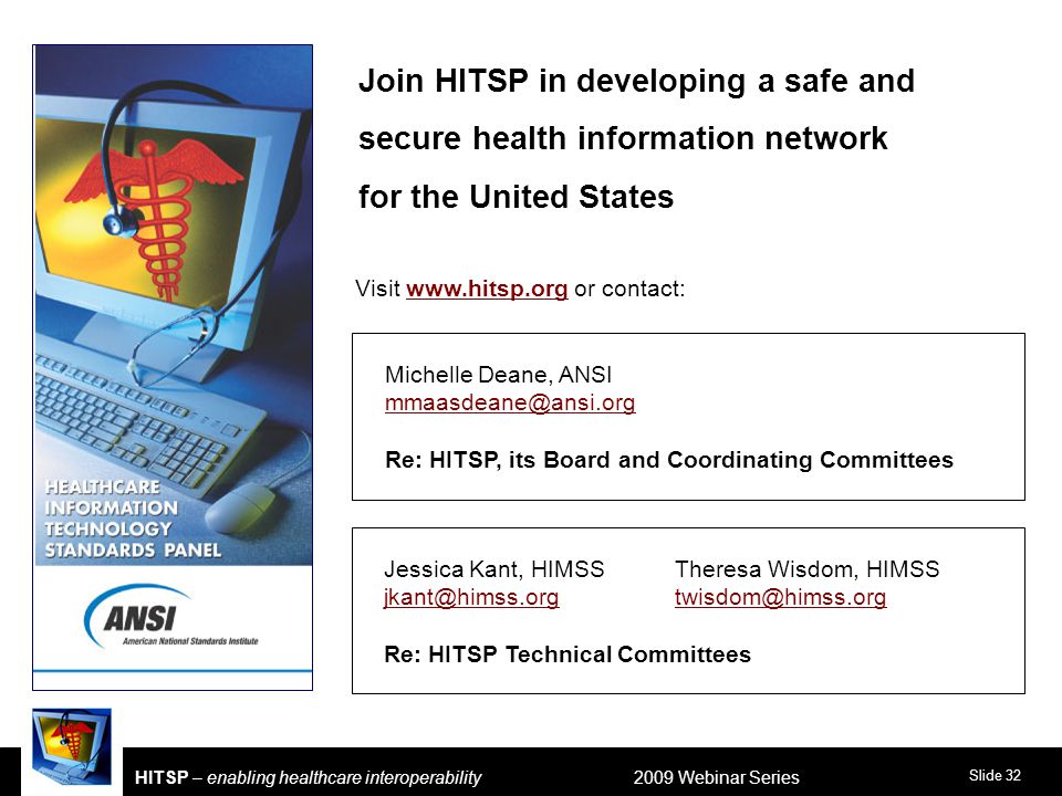 Slide 32 HITSP – enabling healthcare interoperability 2009 Webinar Series Jessica Kant, HIMSSTheresa Wisdom, HIMSS  Re: HITSP Technical Committees Michelle Deane, ANSI Re: HITSP, its Board and Coordinating Committees Join HITSP in developing a safe and secure health information network for the United States Visit   or contact: