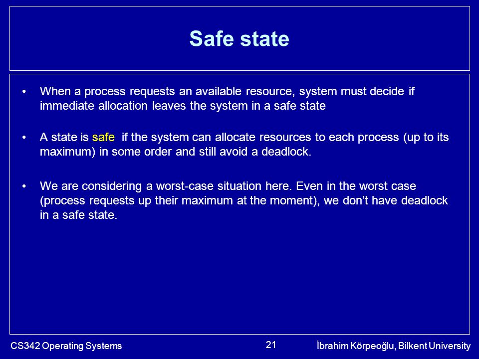 CS342 Operating Systemsİbrahim Körpeoğlu, Bilkent University 21 Safe state When a process requests an available resource, system must decide if immediate allocation leaves the system in a safe state A state is safe if the system can allocate resources to each process (up to its maximum) in some order and still avoid a deadlock.