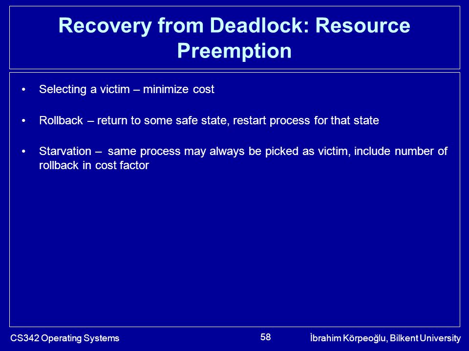 CS342 Operating Systemsİbrahim Körpeoğlu, Bilkent University 58 Recovery from Deadlock: Resource Preemption Selecting a victim – minimize cost Rollback – return to some safe state, restart process for that state Starvation – same process may always be picked as victim, include number of rollback in cost factor