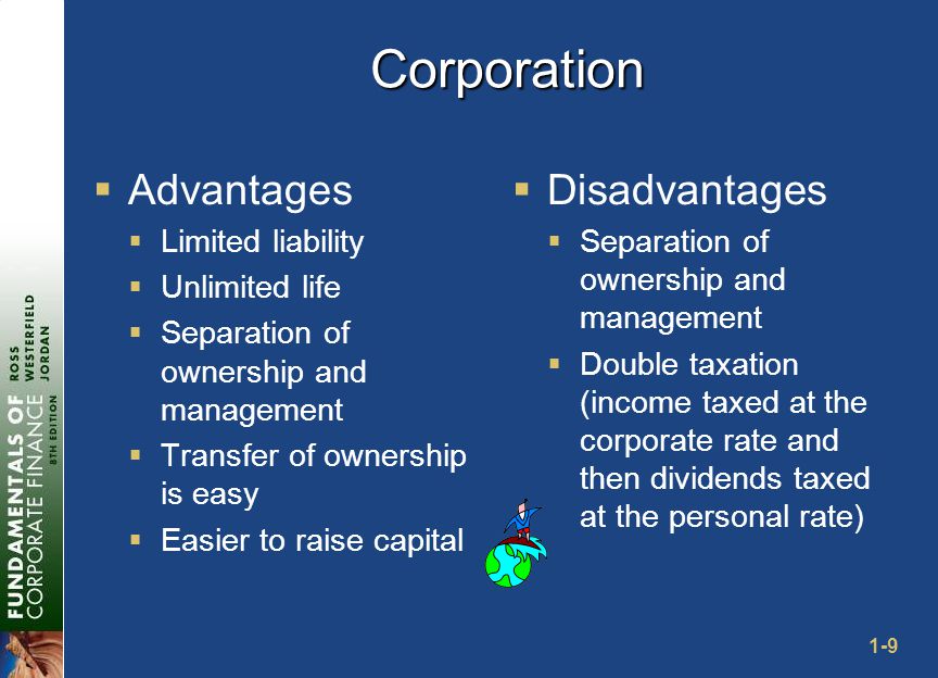 1-9 Corporation  Advantages  Limited liability  Unlimited life  Separation of ownership and management  Transfer of ownership is easy  Easier to raise capital  Disadvantages  Separation of ownership and management  Double taxation (income taxed at the corporate rate and then dividends taxed at the personal rate)