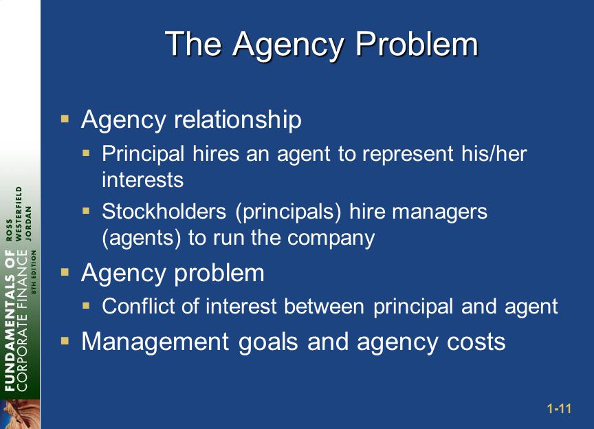 1-11 The Agency Problem  Agency relationship  Principal hires an agent to represent his/her interests  Stockholders (principals) hire managers (agents) to run the company  Agency problem  Conflict of interest between principal and agent  Management goals and agency costs
