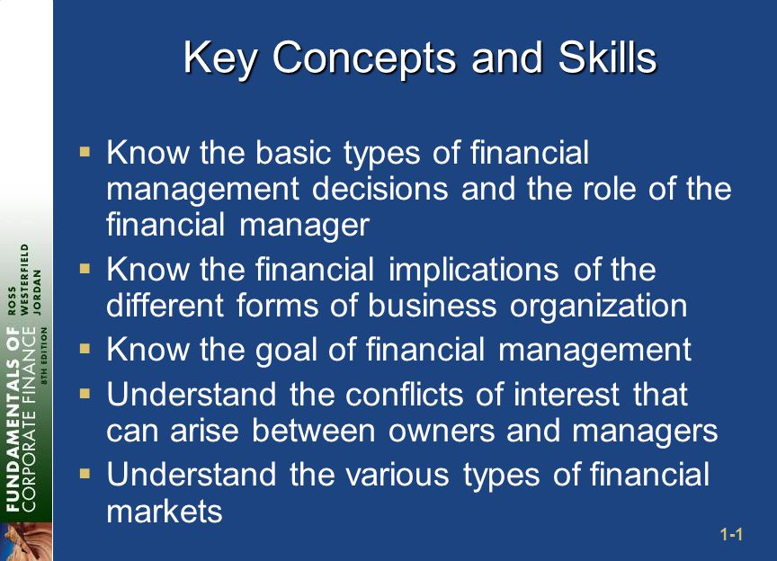 1-1 Key Concepts and Skills  Know the basic types of financial management decisions and the role of the financial manager  Know the financial implications of the different forms of business organization  Know the goal of financial management  Understand the conflicts of interest that can arise between owners and managers  Understand the various types of financial markets